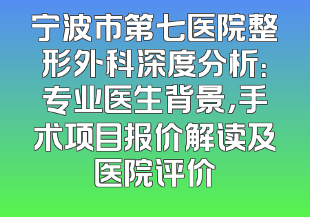 宁波市第七医院整形外科深度分析：专业医生背景，手术项目报价解读及医院评价