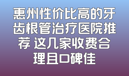 惠州性价比高的牙齿根管治疗医院推荐 这几家收费合理且口碑佳