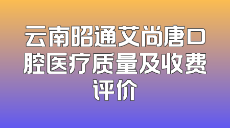 云南昭通艾尚唐口腔医疗质量及收费评价