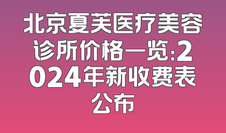北京夏芙医疗美容诊所价格一览：2024年新收费表公布