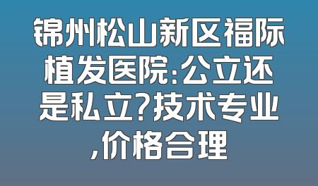 锦州松山新区福际植发医院：公立还是私立？技术专业，价格合理
