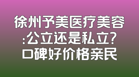 徐州予美医疗美容：公立还是私立？口碑好价格亲民