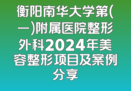 衡阳南华大学第(一)附属医院整形外科2024年美容整形项目及案例分享