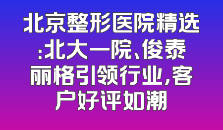 北京整形医院精选：北大一院、俊泰丽格引领行业，客户好评如潮