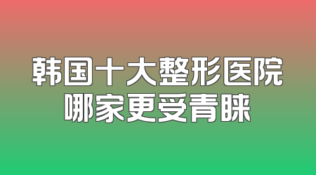 韩国十大整形医院哪家更受青睐