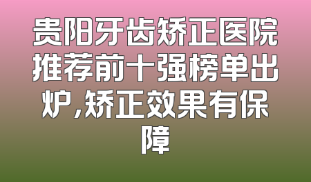 贵阳牙齿矫正医院推荐前十强榜单出炉，矫正效果有保障