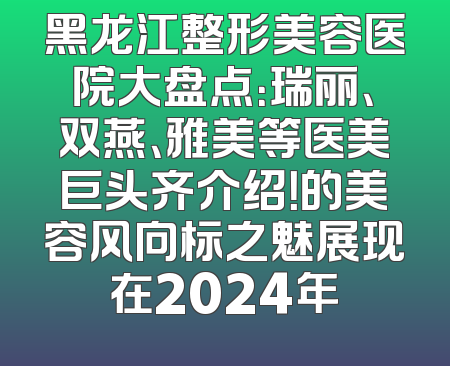 黑龙江整形美容医院大盘点：瑞丽、双燕、雅美等医美巨头齐介绍！的美容风向标之魅展现在2024年