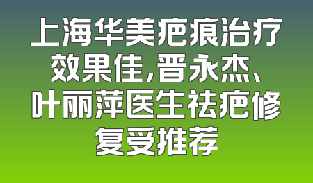 上海华美疤痕治疗效果佳，晋永杰、叶丽萍医生祛疤修复受推荐