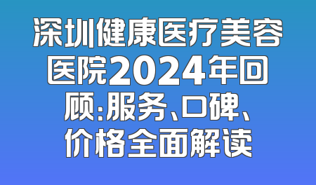 深圳健康医疗美容医院2024年回顾：服务、口碑、价格全面解读