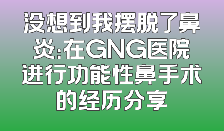 没想到我摆脱了鼻炎：在GNG医院进行功能性鼻手术的经历分享