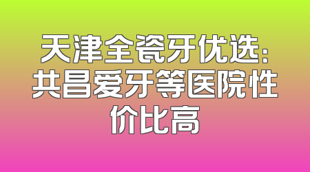天津全瓷牙优选：共昌爱牙等医院性价比高