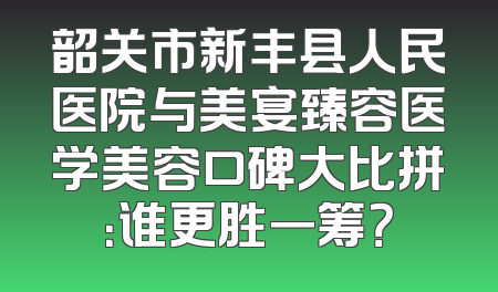 韶关市新丰县人民医院与美宴臻容医学美容口碑大比拼：谁更胜一筹？