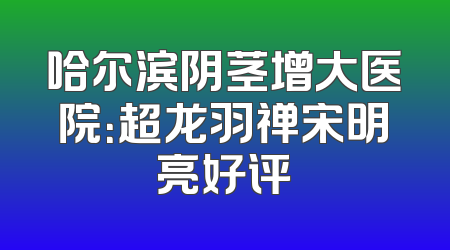 哈尔滨阴茎增大医院：超龙羽禅宋明亮好评