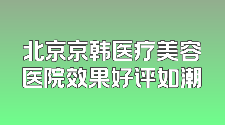 北京京韩医疗美容医院效果好评如潮