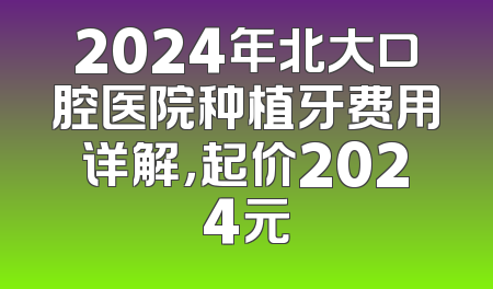 2024年北大口腔医院种植牙费用详解，起价2024元
