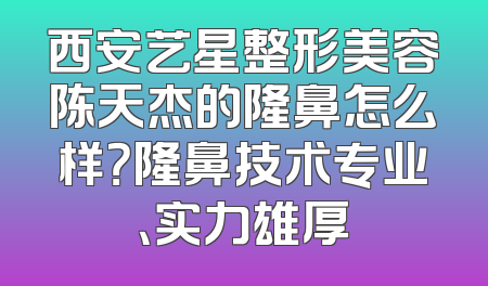 西安艺星整形美容陈天杰的隆鼻怎么样？隆鼻技术专业、实力雄厚