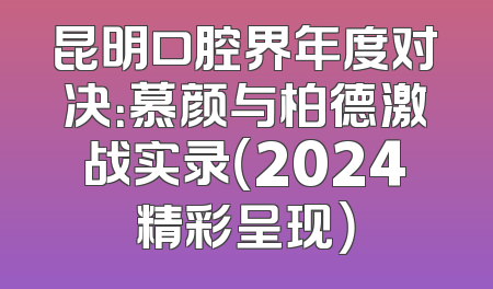 昆明口腔界年度对决：慕颜与柏德激战实录（2024精彩呈现）