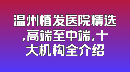 温州植发医院精选，高端至中端，十大机构全介绍