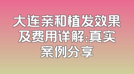 大连亲和植发效果及费用详解：真实案例分享