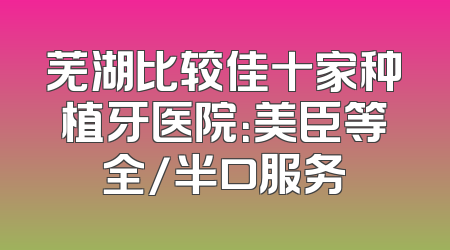 芜湖比较佳十家种植牙医院：美臣等全/半口服务