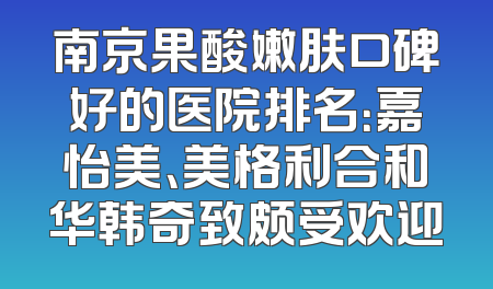 南京果酸嫩肤口碑好的医院排名：嘉怡美、美格利合和华韩奇致颇受欢迎