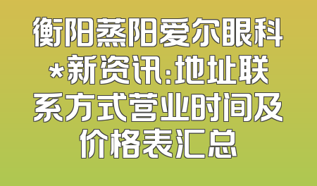 衡阳蒸阳爱尔眼科*新资讯：地址联系方式营业时间及价格表汇总