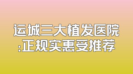 运城三大植发医院：正规实惠受推荐