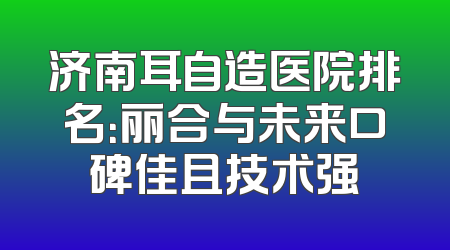 济南耳自造医院排名：丽合与未来口碑佳且技术强