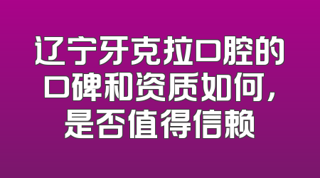 辽宁牙克拉口腔的口碑和资质如何，是否值得信赖