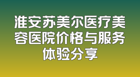 淮安苏美尔医疗美容医院价格与服务体验分享
