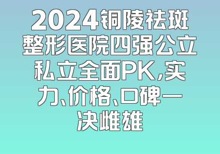 2024铜陵祛斑整形医院四强公立私立全面PK，实力、价格、口碑一决雌雄