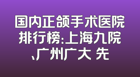 国内正颌手术医院排行榜：上海九院、广州广大領先