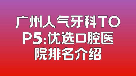 广州人气牙科TOP5：优选口腔医院排名介绍