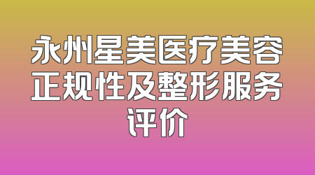 永州星美医疗美容正规性及整形服务评价