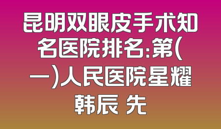 昆明双眼皮手术知名医院排名：第(一)人民医院星耀韩辰領先