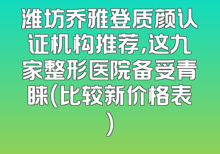 潍坊乔雅登质颜认证机构推荐，这九家整形医院备受青睐（比较新价格表）