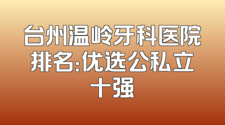 台州温岭牙科医院排名：优选公私立十强