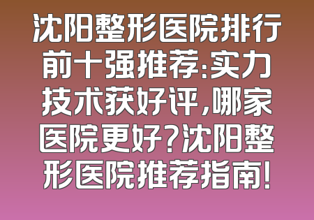 沈阳整形医院排行前十强推荐：实力技术获好评，哪家医院更好？沈阳整形医院推荐指南！