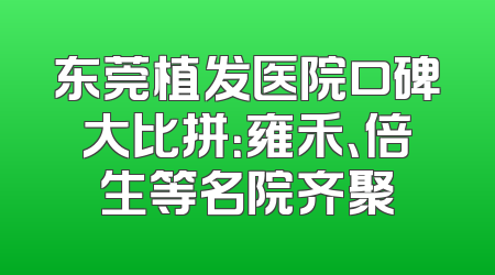 东莞植发医院口碑大比拼：雍禾、倍生等名院齐聚