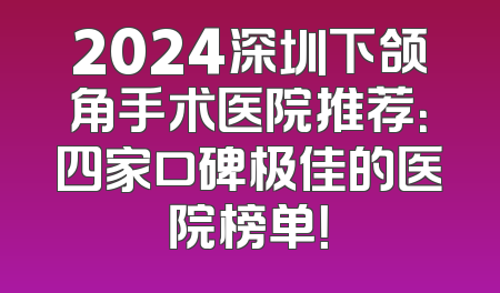 2024深圳下颌角手术医院推荐：四家口碑极佳的医院榜单！