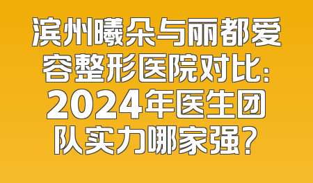 滨州曦朵与丽都爱容整形医院对比：2024年医生团队实力哪家强？