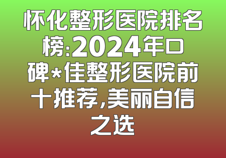 怀化整形医院排名榜：2024年口碑*佳整形医院前十推荐，美丽自信之选
