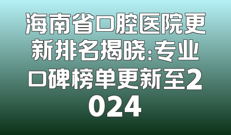海南省口腔医院更新排名揭晓：专业口碑榜单更新至2024