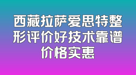 西藏拉萨爱思特整形评价好技术靠谱价格实惠