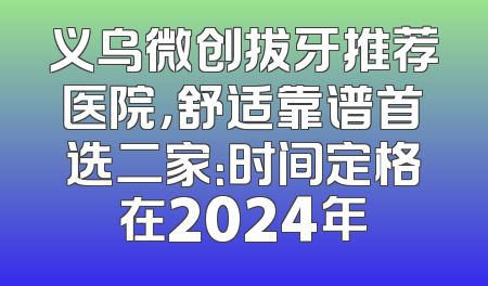 义乌微创拔牙推荐医院，舒适靠谱首选二家：时间定格在2024年