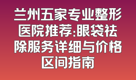 兰州五家专业整形医院推荐：眼袋祛除服务详细与价格区间指南