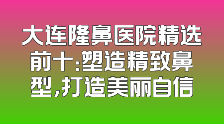 大连隆鼻医院精选前十：塑造精致鼻型，打造美丽自信