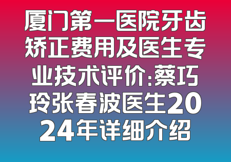 厦门第一医院牙齿矫正费用及医生专业技术评价：蔡巧玲张春波医生2024年详细介绍