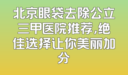 北京眼袋去除公立三甲医院推荐，绝佳选择让你美丽加分