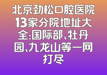 北京劲松口腔医院13家分院地址大全：国际部、牡丹园、九龙山等一网打尽
